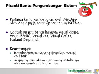 Piranti Bantu Pengembangan Sistem



Pertama kali dikembangkan oleh MacApp
oleh Apple pada pertengahan tahun 1980-an



Contoh piranti bantu lainnya: Visual dBase,
Visual BASIC, Visual J++, Visual C/C++,
Borland Delphi, dll



Keuntungan:




Tampilan/antarmuka yang dihasilkan menjadi
lebih baik
Program antarmuka menjadi mudah ditulis dan
lebih ekonomis untuk dipelihara

 