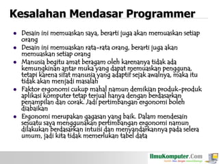 Kesalahan Mendasar Programmer








Desain ini memuaskan saya, berarti juga akan memuaskan setiap
orang
Desain ini memuaskan rata-rata orang, berarti juga akan
memuaskan setiap orang
Manusia begitu amat beragam oleh karenanya tidak ada
kemungkinan antar muka yang dapat memuaskan pengguna,
tetapi karena sifat manusia yang adaptif sejak awalnya, maka itu
tidak akan menjadi masalah
Faktor ergonomi cukup mahal namun demikian produk-produk
aplikasi komputer tetap terjual hanya dengan berdasarkan
penampilan dan corak. Jadi pertimbangan ergonomi boleh
diabaikan
Ergonomi merupakan gagasan yang baik. Dalam mendesain
sesuatu saya menggunakan pertimbangan ergonomi namun
dilakukan berdasarkan intuisi dan menyandarkannya pada selera
umum, jadi kita tidak memerlukan tabel data

 