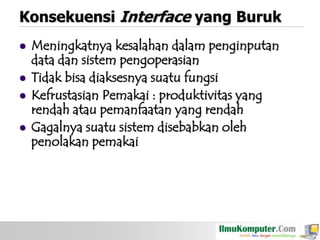 Konsekuensi Interface yang Buruk





Meningkatnya kesalahan dalam penginputan
data dan sistem pengoperasian
Tidak bisa diaksesnya suatu fungsi
Kefrustasian Pemakai : produktivitas yang
rendah atau pemanfaatan yang rendah
Gagalnya suatu sistem disebabkan oleh
penolakan pemakai

 