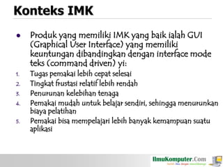 Konteks IMK


1.
2.
3.
4.
5.

Produk yang memiliki IMK yang baik ialah GUI
(Graphical User Interface) yang memiliki
keuntungan dibandingkan dengan interface mode
teks (command driven) yi:
Tugas pemakai lebih cepat selesai
Tingkat frustasi relatif lebih rendah
Penurunan kelebihan tenaga
Pemakai mudah untuk belajar sendiri, sehingga menurunkan
biaya pelatihan
Pemakai bisa mempelajari lebih banyak kemampuan suatu
aplikasi

 