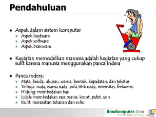 Pendahuluan


Aspek dalam sistem komputer





Aspek hardware
Aspek software
Aspek brainware



Kegiatan memodelkan manusia adalah kegiatan yang cukup
sulit karena manusia menggunakan panca indera



Panca indera:






Mata: benda, ukuran, warna, bentuk, kepadatan, dan tekstur
Telinga: nada, warna nada, pola titik nada, intensitas, frekuensi
Hidung: membedakan bau
Lidah: membedakan rasa manis, kecut, pahit, asin
Kulit: merasakan tekanan dan suhu

 