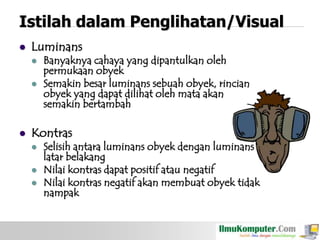 Istilah dalam Penglihatan/Visual


Luminans






Banyaknya cahaya yang dipantulkan oleh
permukaan obyek
Semakin besar luminans sebuah obyek, rincian
obyek yang dapat dilihat oleh mata akan
semakin bertambah

Kontras




Selisih antara luminans obyek dengan luminans
latar belakang
Nilai kontras dapat positif atau negatif
Nilai kontras negatif akan membuat obyek tidak
nampak

 