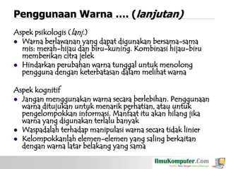Penggunaan Warna …. (lanjutan)
Aspek psikologis (lanj.)
 Warna berlawanan yang dapat digunakan bersama-sama
mis: merah-hijau dan biru-kuning. Kombinasi hijau-biru
memberikan citra jelek
 Hindarkan perubahan warna tunggal untuk menolong
pengguna dengan keterbatasan dalam melihat warna
Aspek kognitif
 Jangan menggunakan warna secara berlebihan. Penggunaan
warna ditujukan untuk menarik perhatian, atau untuk
pengelompokkan informasi. Manfaat itu akan hilang jika
warna yang digunakan terlalu banyak
 Waspadalah terhadap manipulasi warna secara tidak linier
 Kelompokkanlah elemen-elemen yang saling berkaitan
dengan warna latar belakang yang sama

 
