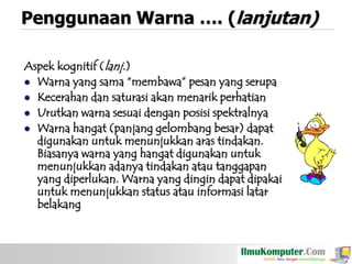 Penggunaan Warna …. (lanjutan)
Aspek kognitif (lanj.)
 Warna yang sama “membawa” pesan yang serupa
 Kecerahan dan saturasi akan menarik perhatian
 Urutkan warna sesuai dengan posisi spektralnya
 Warna hangat (panjang gelombang besar) dapat
digunakan untuk menunjukkan aras tindakan.
Biasanya warna yang hangat digunakan untuk
menunjukkan adanya tindakan atau tanggapan
yang diperlukan. Warna yang dingin dapat dipakai
untuk menunjukkan status atau informasi latar
belakang

 