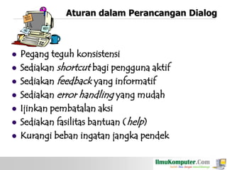 Aturan dalam Perancangan Dialog









Pegang teguh konsistensi
Sediakan shortcut bagi pengguna aktif
Sediakan feedback yang informatif
Sediakan error handling yang mudah
Ijinkan pembatalan aksi
Sediakan fasilitas bantuan (help)
Kurangi beban ingatan jangka pendek

 