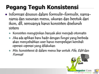 Pegang Teguh Konsistensi


Informasi disusun dalam formulir-formulir, namanama dan susunan menu, ukuran dan bentuk dari
ikon, dll, semuanya harus konsisten diseluruh
sistem





Konsisten mengijinkan banyak aksi menjadi otomatis
Jika ada aplikasi baru hadir dengan fungsi yang berbeda
akan menyebabkan user harus mempelajari kembali
operasi-operasi yang dilakukan
Mis: konsistensi di dalam menu bar untuk File, Edit dan

Format

 