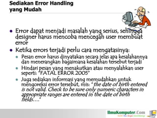 Sediakan Error Handling
yang Mudah





Error dapat menjadi masalah yang serius, sehingga
designer harus mencoba mencegah user membuat
error
Ketika errors terjadi perlu cara mengatasinya:





Pesan error harus dinyatakan secara jelas apa kesalahannya
dan menerangkan bagaimana kesalahan tersebut terjadi
Hindari pesan yang menakutkan atau menyalahkan user
seperti: “FATAL ERROR 2005”
Juga sediakan informasi yang memudahkan untuk
mengoreksi error tersebut, mis: “the date of birth entered

is not valid. Check to be sure only numeric characters in
appropriate ranges are entered in the date of birth
fields….”

 