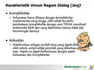 Karakteristik Umum Ragam Dialog (lanj)


Kompleksitas




Keluwesan harus dibayar dengan kompleksitas
implementasi yang tinggi, oleh sebab itu perlu
pembatasan kompleksitas dengan cara TIDAK membuat
antarmuka lebih dari yang diperlukan karena tidak ada
keuntungan darinya

Kekuatan


Didefinisikan sebagai jumlah kerja yang dapat dilakukan
oleh sistem untuk setiap perintah yang diberikan oleh
user. Aspek ini dapat berbenturan dengan aspek
keluwesan dan kompleksitas

 