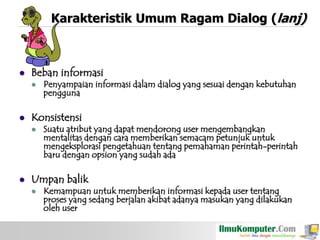 Karakteristik Umum Ragam Dialog (lanj)



Beban informasi




Konsistensi




Penyampaian informasi dalam dialog yang sesuai dengan kebutuhan
pengguna

Suatu atribut yang dapat mendorong user mengembangkan
mentalitas dengan cara memberikan semacam petunjuk untuk
mengeksplorasi pengetahuan tentang pemahaman perintah-perintah
baru dengan opsion yang sudah ada

Umpan balik


Kemampuan untuk memberikan informasi kepada user tentang
proses yang sedang berjalan akibat adanya masukan yang dilakukan
oleh user

 