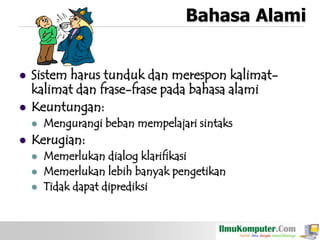 Bahasa Alami




Sistem harus tunduk dan merespon kalimatkalimat dan frase-frase pada bahasa alami
Keuntungan:




Mengurangi beban mempelajari sintaks

Kerugian:




Memerlukan dialog klarifikasi
Memerlukan lebih banyak pengetikan
Tidak dapat diprediksi

 