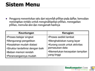 Sistem Menu


Pengguna menentukan satu dari sejumlah pilihan pada daftar, kemudian
menerapkan sintaks untuk mengindikasikan pilihan, menegaskan
pilihan, memulai aksi dan mengamati hasilnya
Keuntungan

•Proses belajar singkat
•Mengurangi pengetikan
•Kesalahan mudah diatasi
•Struktur terdefinisi dengan baik
•Beban memori rendah
•Perancangannya mudah

Kerugian
•Proses sedikit lambat
•Menghabiskan ruang layar
•Kurang cocok untuk aktivitas
pemasukan data
•Memerlukan kecepatan tampilan
yang tinggi

 