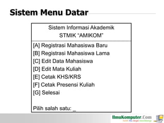 Sistem Menu Datar
Sistem Informasi Akademik
STMIK “AMIKOM”
[A] Registrasi Mahasiswa Baru
[B] Registrasi Mahasiswa Lama
[C] Edit Data Mahasiswa
[D] Edit Mata Kuliah
[E] Cetak KHS/KRS
[F] Cetak Presensi Kuliah
[G] Selesai
Pilih salah satu: _

 
