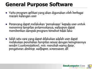 General Purpose Software


Yaitu program aplikasi yang akan digunakan oleh berbagai
macam kalangan user



Perancang dapat melakukan „pemaksaan‟ kepada user untuk
menerima tampilan antarmukanya, walaupun dapat
memberikan dampak program tersebut tidak laku



Salah satu cara yang dapat dilakukan adalah user dapat
melakukan perubahan tampilan sesuai dengan keinginannya
sendiri (customization), mis: merubah warna dasar,
pengaturan desktop, wallpaper, screensaver, dll

 