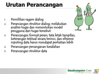 Urutan Perancangan
1.
2.

3.

4.
5.

Pemilihan ragam dialog
Perancangan struktur dialog; melakukan
analisis tugas dan menentukan model
pengguna dari tugas tersebut
Perancangan format pesan; tata letak tampilan,
keterangan tektual secara terinci, dan efisiensi
inputing data harus mendapat perhatian lebih
Perancangan penanganan kesalahan
Perancangan struktur data

 