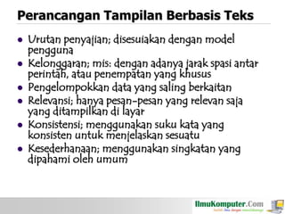 Perancangan Tampilan Berbasis Teks








Urutan penyajian; disesuiakan dengan model
pengguna
Kelonggaran; mis: dengan adanya jarak spasi antar
perintah, atau penempatan yang khusus
Pengelompokkan data yang saling berkaitan
Relevansi; hanya pesan-pesan yang relevan saja
yang ditampilkan di layar
Konsistensi; menggunakan suku kata yang
konsisten untuk menjelaskan sesuatu
Kesederhanaan; menggunakan singkatan yang
dipahami oleh umum

 