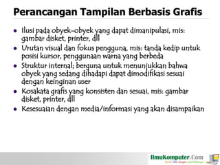 Perancangan Tampilan Berbasis Grafis







Ilusi pada obyek-obyek yang dapat dimanipulasi, mis:
gambar disket, printer, dll
Urutan visual dan fokus pengguna, mis: tanda kedip untuk
posisi kursor, penggunaan warna yang berbeda
Struktur internal; berguna untuk menunjukkan bahwa
obyek yang sedang dihadapi dapat dimodifikasi sesuai
dengan keinginan user
Kosakata grafis yang konsisten dan sesuai, mis: gambar
disket, printer, dll
Kesesuaian dengan media/informasi yang akan disampaikan

 