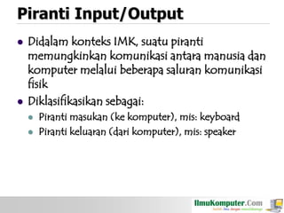 Piranti Input/Output




Didalam konteks IMK, suatu piranti
memungkinkan komunikasi antara manusia dan
komputer melalui beberapa saluran komunikasi
fisik
Diklasifikasikan sebagai:



Piranti masukan (ke komputer), mis: keyboard
Piranti keluaran (dari komputer), mis: speaker

 