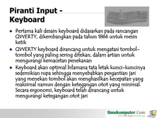 Piranti Input Keyboard






Pertama kali desain keyboard didasarkan pada rancangan
QWERTY, dikembangkan pada tahun 1866 untuk mesin
ketik
QWERTY keyboard dirancang untuk mengatasi tomboltombol yang paling sering ditekan, dalam artian untuk
mengurangi kemacetan penekanan
Keyboard akan optimal bilamana tata letak kunci-kuncinya
sedemikian rupa sehingga menyebabkan pergantian jari
yang menekan tombol akan menghasilkan kecepatan yang
maksimal namun dengan ketegangan otot yang minimal.
Secara ergonomi, keyboard telah dirancang untuk
mengurangi ketegangan otot jari

 