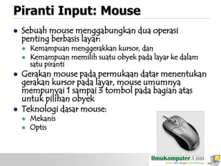 Piranti Input: Mouse


Sebuah mouse menggabungkan dua operasi
penting berbasis layar:








Kemampuan menggerakkan kursor, dan
Kemampuan memilih suatu obyek pada layar ke dalam
satu piranti

Gerakan mouse pada permukaan datar menentukan
gerakan kursor pada layar, mouse umumnya
mempunyai 1 sampai 3 tombol pada bagian atas
untuk pilihan obyek
Teknologi dasar mouse:



Mekanis
Optis

 
