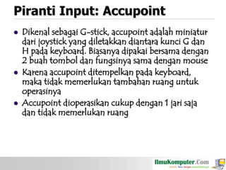 Piranti Input: Accupoint






Dikenal sebagai G-stick, accupoint adalah miniatur
dari joystick yang diletakkan diantara kunci G dan
H pada keyboard. Biasanya dipakai bersama dengan
2 buah tombol dan fungsinya sama dengan mouse
Karena accupoint ditempelkan pada keyboard,
maka tidak memerlukan tambahan ruang untuk
operasinya
Accupoint dioperasikan cukup dengan 1 jari saja
dan tidak memerlukan ruang

 