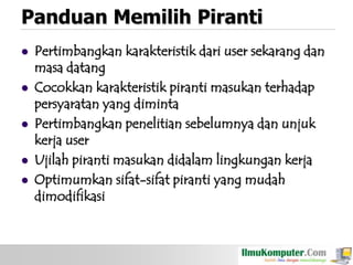 Panduan Memilih Piranti









Pertimbangkan karakteristik dari user sekarang dan
masa datang
Cocokkan karakteristik piranti masukan terhadap
persyaratan yang diminta
Pertimbangkan penelitian sebelumnya dan unjuk
kerja user
Ujilah piranti masukan didalam lingkungan kerja
Optimumkan sifat-sifat piranti yang mudah
dimodifikasi

 