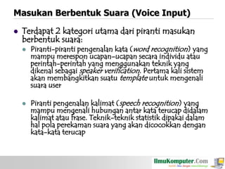 Masukan Berbentuk Suara (Voice Input)


Terdapat 2 kategori utama dari piranti masukan
berbentuk suara:




Piranti-piranti pengenalan kata (word recognition) yang
mampu merespon ucapan-ucapan secara individu atau
perintah-perintah yang menggunakan teknik yang
dikenal sebagai speaker verification. Pertama kali sistem
akan membangkitkan suatu template untuk mengenali
suara user
Piranti pengenalan kalimat (speech recognition) yang
mampu mengenali hubungan antar kata terucap didalam
kalimat atau frase. Teknik-teknik statistik dipakai dalam
hal pola perekaman suara yang akan dicocokkan dengan
kata-kata terucap

 
