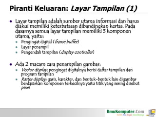 Piranti Keluaran: Layar Tampilan (1)


Layar tampilan adalah sumber utama informasi dan harus
diakui memiliki keterbatasan dibandingkan kertas. Pada
dasarnya semua layar tampilan memiliki 3 komponen
utama, yaitu:






Pengingat digital (frame buffer)
Layar penampil
Pengendali tampilan (display controller)

Ada 2 macam cara penampilan gambar:



Vector display; pengingat digitalnya berisi daftar tampilan dan

program tampilan
Raster display; garis, karakter, dan bentuk-bentuk lain digambar
berdasarkan komponen terkecilnya yaitu titik yang sering disebut

pixel

 