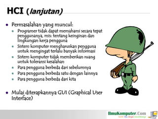 HCI (lanjutan)


Permasalahan yang muncul:










Programer tidak dapat memahami secara tepat
penggunanya, mis: tentang keinginan dan
lingkungan kerja pengguna
Sistem komputer mengharuskan pengguna
untuk mengingat terlalu banyak informasi
Sistem komputer tidak memberikan ruang
untuk toleransi kesalahan
Para pengguna berbeda dari sebelumnya
Para pengguna berbeda satu dengan lainnya
Para pengguna berbeda dari kita

Mulai diterapkannya GUI (Graphical User
Interface)

 