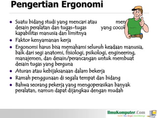 Pengertian Ergonomi









Suatu bidang studi yang mencari atau
menangani
desain peralatan dan tugas-tugas
yang cocok dengan
kapabilitas manusia dan limitnya
Faktor kenyamanan kerja
Ergonomi harus bisa memahami seluruh keadaan manusia,
baik dari segi anatomi, fisiologi, psikologi, engineering,
manajemen, dan desain/perancangan untuk membuat
desain tugas yang berguna
Aturan atau kebijaksanaan dalam bekerja
Ramah penggunaan di segala tempat dan bidang
Bahwa seorang pekerja yang mengoperasikan banyak
peralatan, namun dapat dijangkau dengan mudah

 