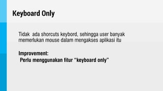 Keyboard Only
Tidak ada shorcuts keybord, sehingga user banyak
memerlukan mouse dalam mengakses aplikasi itu
Improvement:
Perlu menggunakan fitur “keyboard only”
 