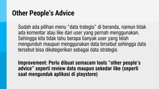 Other People’s Advice
Sudah ada pilihan menu “data trategis” di beranda, namun tidak
ada komentar atau like dari user yang pernah menggunakan.
Sehingga kita tidak tahu berapa banyak user yang telah
mengunduh maupun menggunakan data tersebut sehingga data
tersebut bisa dikategorikan sebagai data strategis
Improvement: Perlu dibuat semacam tools “other people’s
advice” seperti review data maupun sekedar like (seperti
saat mengunduk aplikasi di playstore)
 