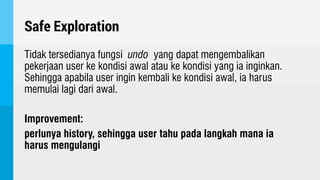 Safe Exploration
Tidak tersedianya fungsi undo yang dapat mengembalikan
pekerjaan user ke kondisi awal atau ke kondisi yang ia inginkan.
Sehingga apabila user ingin kembali ke kondisi awal, ia harus
memulai lagi dari awal.
Improvement:
perlunya history, sehingga user tahu pada langkah mana ia
harus mengulangi
 