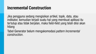 Incremental Construction
Jika pengguna sedang mengisikan artikel, topik, data, atau
indikator, kemudian terjadi suatu hal yang membuat aplikasi itu
tertutup atau tidak berjalan, maka field-field yang telah diisi akan
hilang
Tabel Generator belum mengakomodasi pattern Incremental
construction.
 