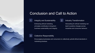Conclusion and Call to Action
1 Integrity and Sustainability
Embracing ethical marketing
principles contributes to long-term
business sustainability and integrity.
2 Industry Transformation
Advocating for ethical marketing can
lead to positive changes across
industries and consumer behavior.
3 Collective Responsibility
Encouraging businesses and consumers to collectively uphold ethical standards in
marketing practices.
 