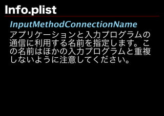 Info.plist
InputMethodConnectionName
アプリケーションと⼊⼒プログラムの
通信に利用する名前を指定します。こ
の名前はほかの⼊⼒プログラムと重複
しないように注意してください。
 