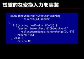 試験的な変換⼊⼒を実装
 -(BOOL)inputText:(NSString*)string
            client:(id)sender
 {
   if ([string hasPrefix:@"o"]) {
       [sender insertText:@"Objective-C"
         replacementRange:NSMakeRange(0, 0)];
       return YES;
   } else {
       return NO;
 