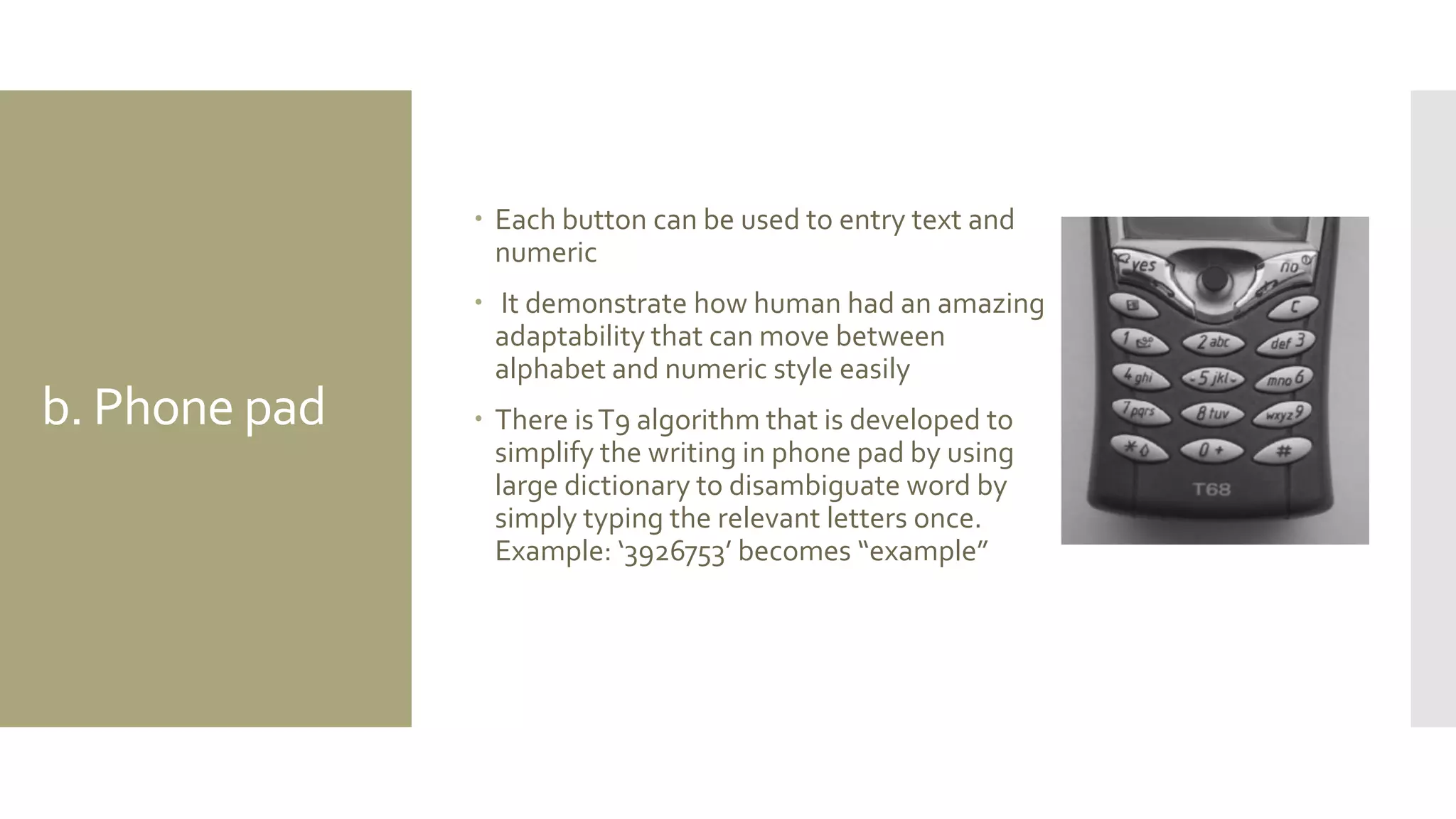 b. Phone pad 
Each button can be used to entry text and numeric 
 It demonstrate how human had an amazing adaptability that can move between alphabet and numeric style easily 
There is T9 algorithm that is developed to simplify the writing in phone pad by using large dictionary to disambiguate word by simply typing the relevant letters once. Example: ‘3926753’ becomes “example”  