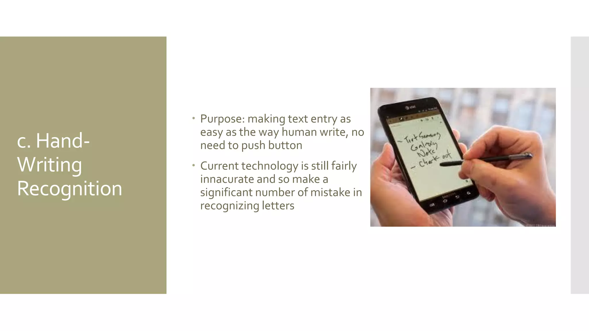c. Hand- Writing Recognition 
Purpose: making text entry as easy as the way human write, no need to push button 
Current technology is still fairly innacurate and so make a significant number of mistake in recognizing letters  