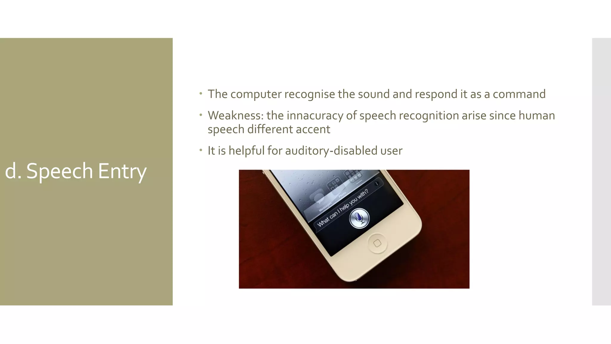 d. Speech Entry 
The computer recognise the sound and respond it as a command 
Weakness: the innacuracy of speech recognition arise since human speech different accent 
It is helpful for auditory-disabled user  