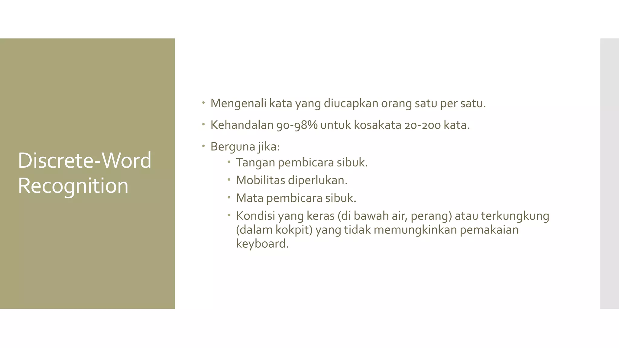 Discrete-Word Recognition 
Mengenali kata yang diucapkan orang satu per satu. 
Kehandalan 90-98% untuk kosakata 20-200 kata. 
Berguna jika: 
Tangan pembicara sibuk. 
Mobilitas diperlukan. 
Mata pembicara sibuk. 
Kondisi yang keras (di bawah air, perang) atau terkungkung (dalam kokpit) yang tidak memungkinkan pemakaian keyboard.  