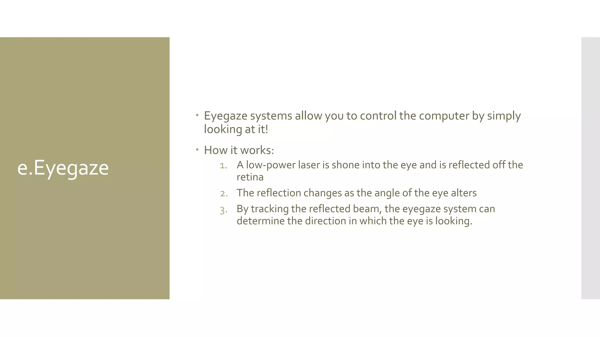 e.Eyegaze 
Eyegaze systems allow you to control the computer by simply looking at it! 
How it works: 
1.A low-power laser is shone into the eye and is reflected off the retina 
2.The reflection changes as the angle of the eye alters 
3.By tracking the reflected beam, the eyegaze system can determine the direction in which the eye is looking.  