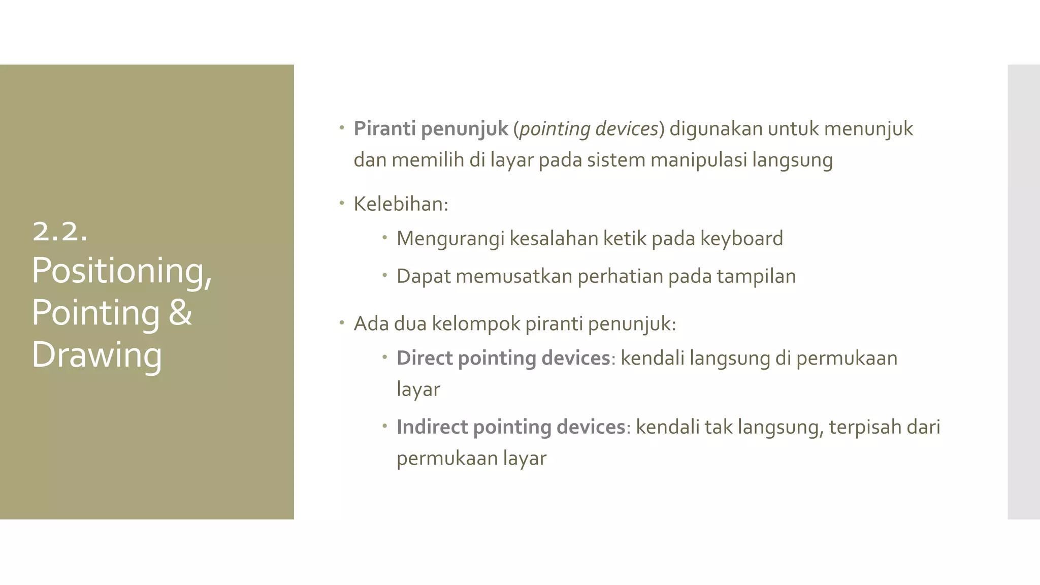 Piranti penunjuk (pointing devices) digunakan untuk menunjuk dan memilih di layar pada sistem manipulasi langsung 
Kelebihan: 
Mengurangi kesalahan ketik pada keyboard 
Dapat memusatkan perhatian pada tampilan 
Ada dua kelompok piranti penunjuk: 
Direct pointing devices: kendali langsung di permukaan layar 
Indirect pointing devices: kendali tak langsung, terpisah dari permukaan layar 
2.2. Positioning, Pointing & Drawing  