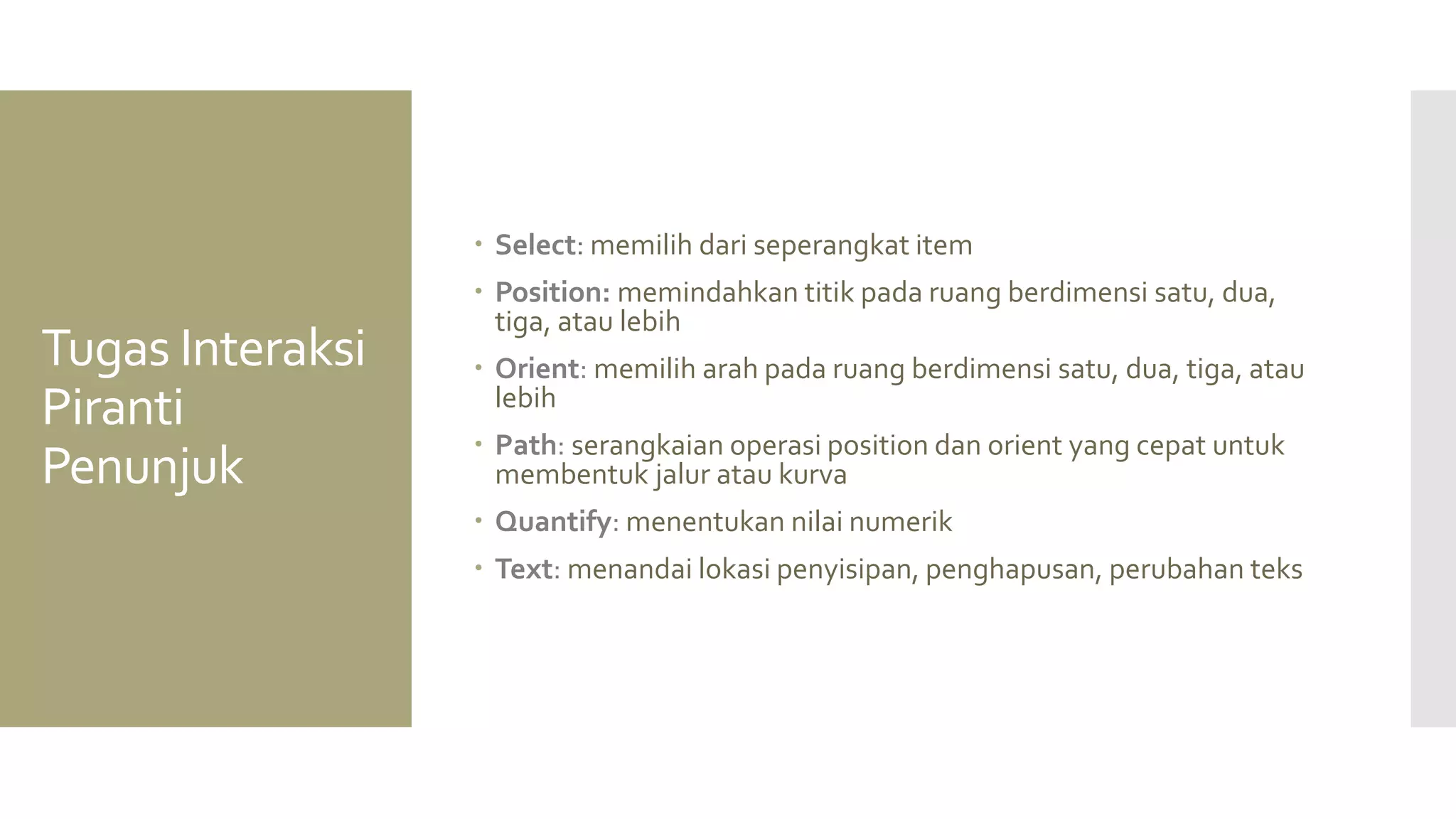 Tugas Interaksi Piranti Penunjuk 
Select: memilih dari seperangkat item 
Position: memindahkan titik pada ruang berdimensi satu, dua, tiga, atau lebih 
Orient: memilih arah pada ruang berdimensi satu, dua, tiga, atau lebih 
Path: serangkaian operasi position dan orient yang cepat untuk membentuk jalur atau kurva 
Quantify: menentukan nilai numerik 
Text: menandai lokasi penyisipan, penghapusan, perubahan teks  