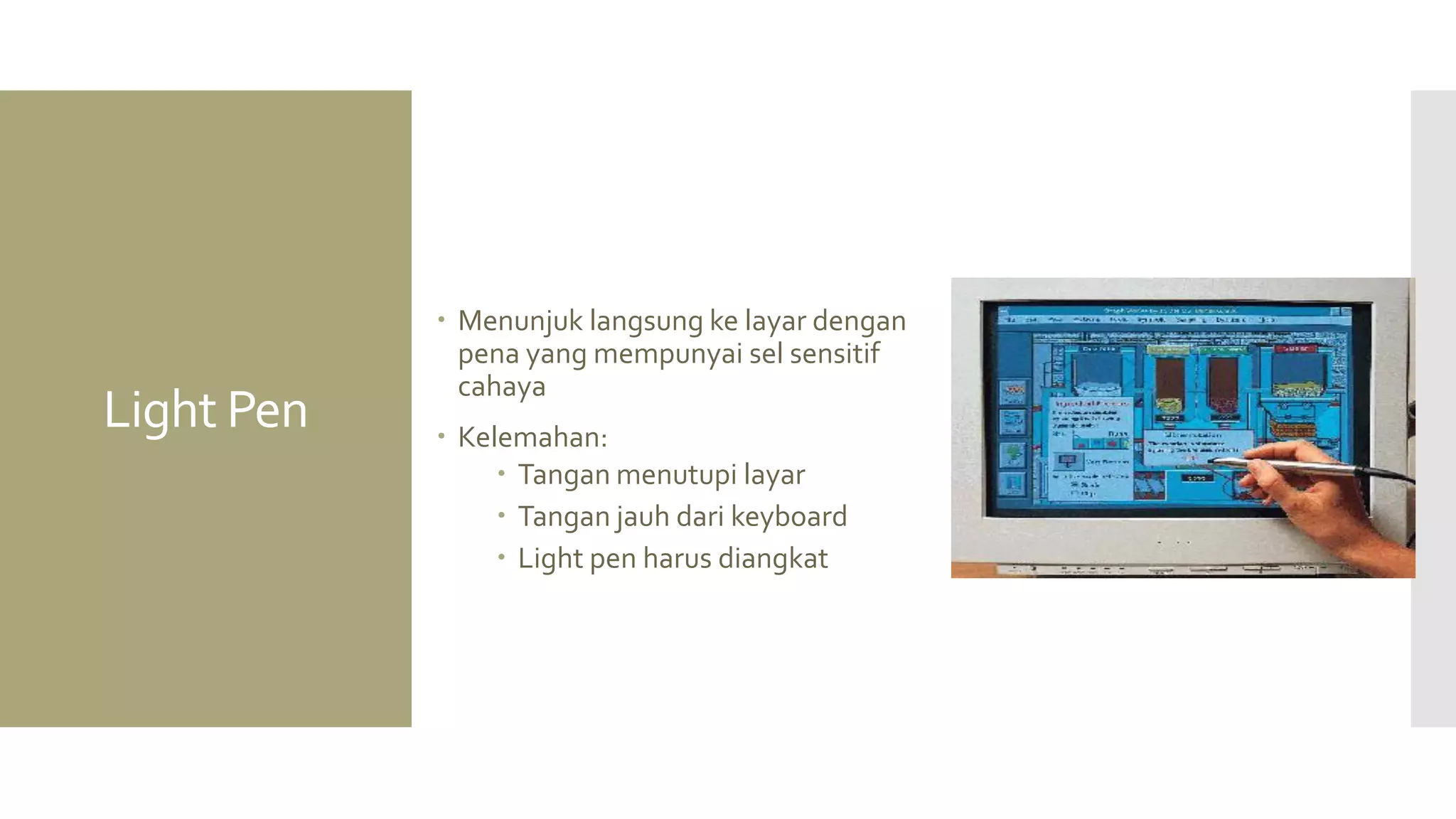 Light Pen 
Menunjuk langsung ke layar dengan pena yang mempunyai sel sensitif cahaya 
Kelemahan: 
Tangan menutupi layar 
Tangan jauh dari keyboard 
Light pen harus diangkat  