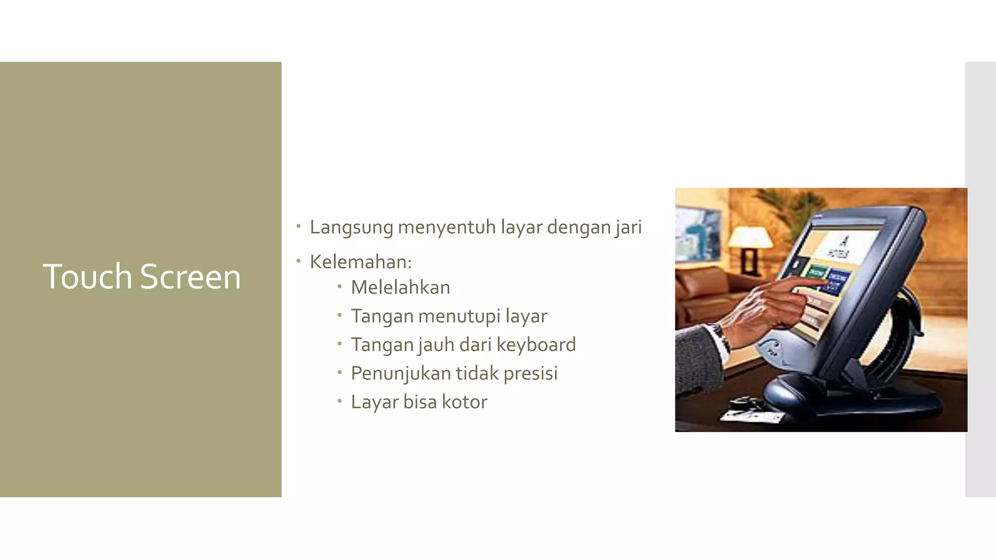 Touch Screen 
Langsung menyentuh layar dengan jari 
Kelemahan: 
Melelahkan 
Tangan menutupi layar 
Tangan jauh dari keyboard 
Penunjukan tidak presisi 
Layar bisa kotor  