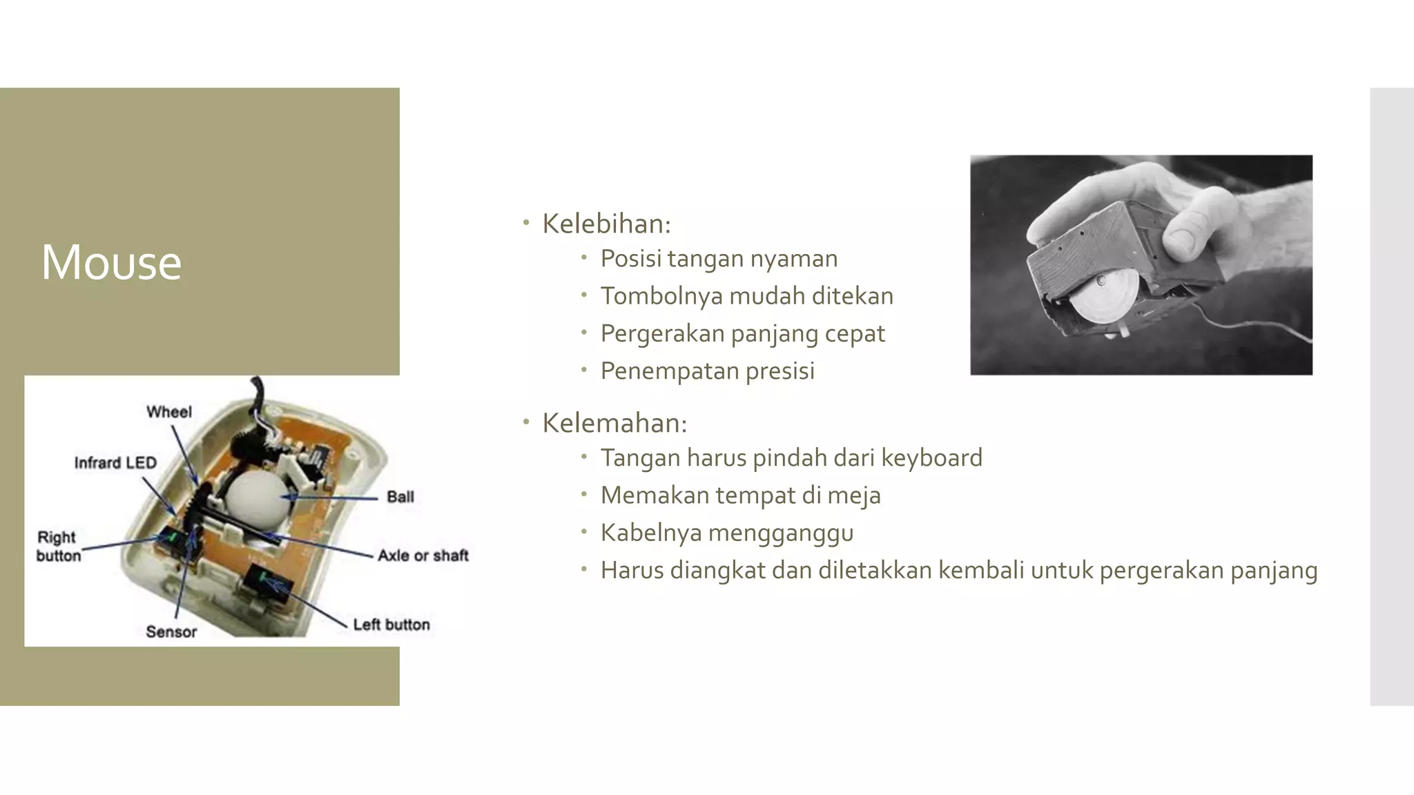 Mouse 
Kelebihan: 
Posisi tangan nyaman 
Tombolnya mudah ditekan 
Pergerakan panjang cepat 
Penempatan presisi 
Kelemahan: 
Tangan harus pindah dari keyboard 
Memakan tempat di meja 
Kabelnya mengganggu 
Harus diangkat dan diletakkan kembali untuk pergerakan panjang  
