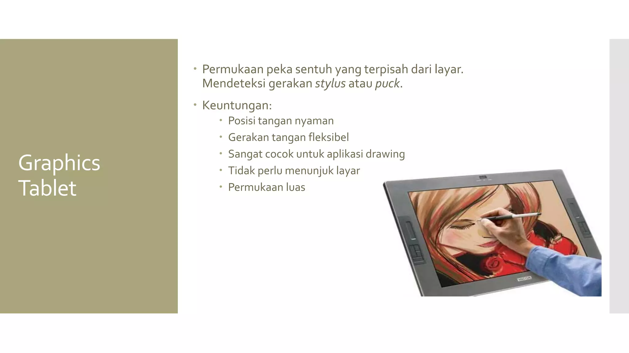 Graphics Tablet 
Permukaan peka sentuh yang terpisah dari layar. Mendeteksi gerakan stylus atau puck. 
Keuntungan: 
Posisi tangan nyaman 
Gerakan tangan fleksibel 
Sangat cocok untuk aplikasi drawing 
Tidak perlu menunjuk layar 
Permukaan luas  