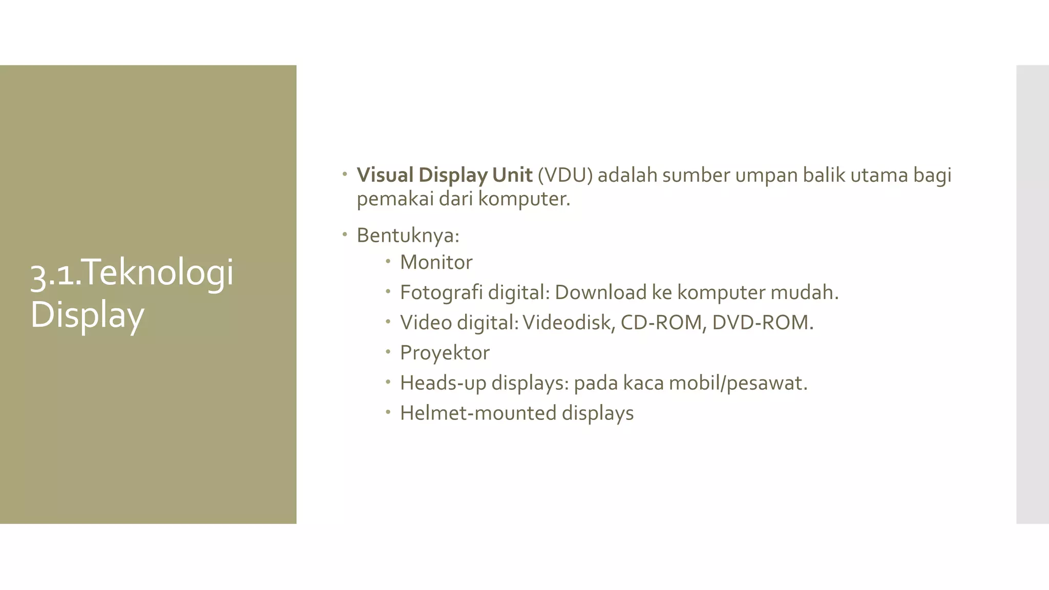 3.1.Teknologi Display 
Visual Display Unit (VDU) adalah sumber umpan balik utama bagi pemakai dari komputer. 
Bentuknya: 
Monitor 
Fotografi digital: Download ke komputer mudah. 
Video digital: Videodisk, CD-ROM, DVD-ROM. 
Proyektor 
Heads-up displays: pada kaca mobil/pesawat. 
Helmet-mounted displays  