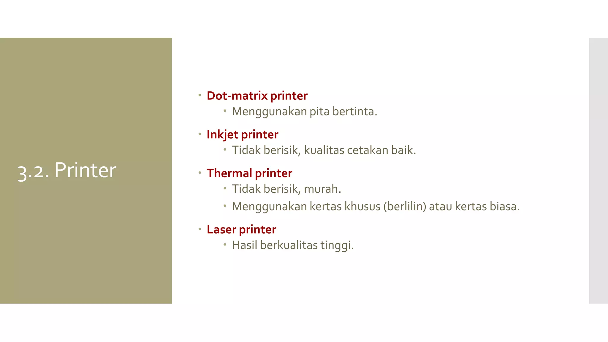 3.2. Printer 
Dot-matrix printer 
Menggunakan pita bertinta. 
Inkjet printer 
Tidak berisik, kualitas cetakan baik. 
Thermal printer 
Tidak berisik, murah. 
Menggunakan kertas khusus (berlilin) atau kertas biasa. 
Laser printer 
Hasil berkualitas tinggi.  