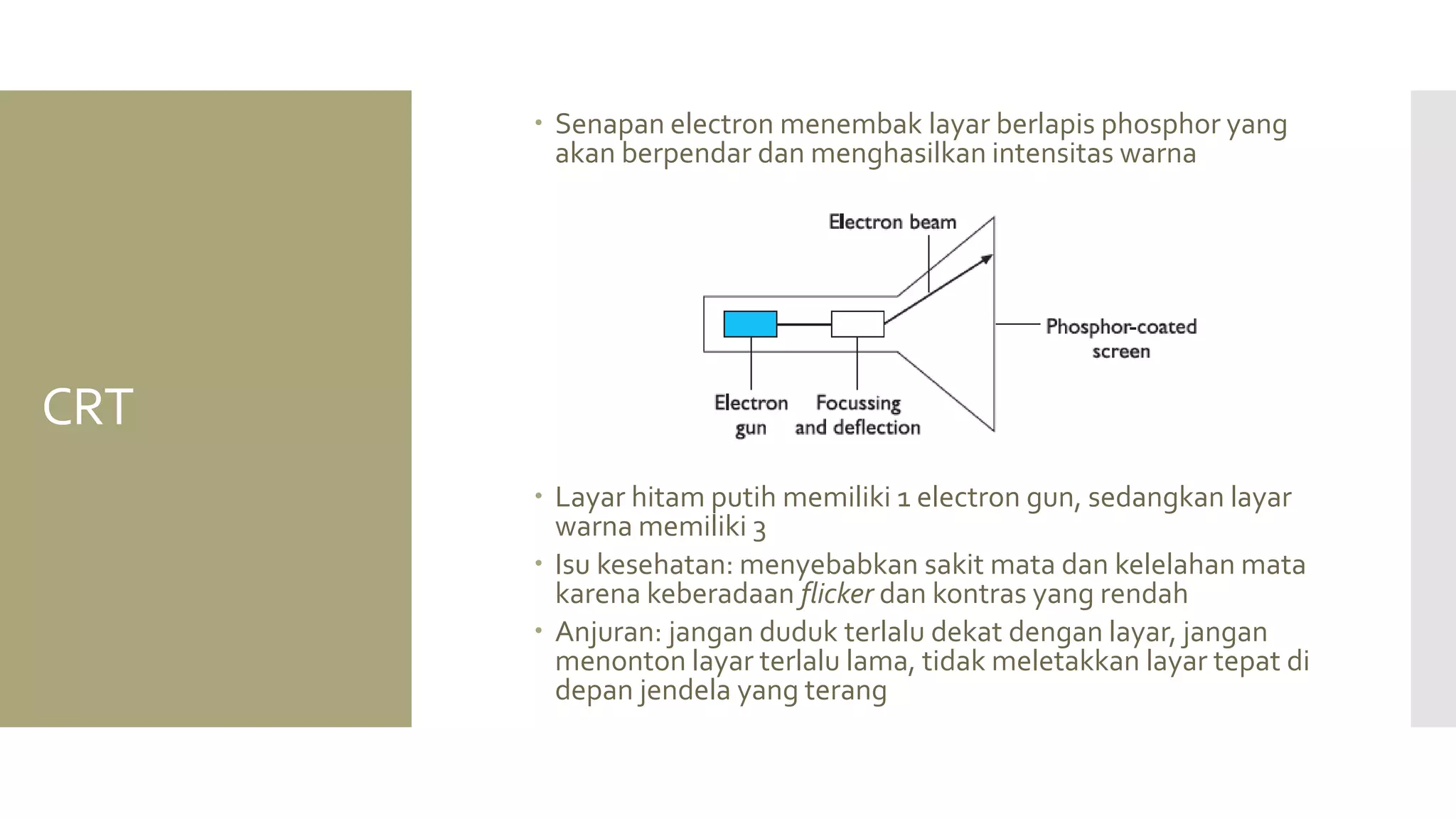 CRT 
Senapan electron menembak layar berlapis phosphor yang akan berpendar dan menghasilkan intensitas warna 
Layar hitam putih memiliki 1 electron gun, sedangkan layar warna memiliki 3 
Isu kesehatan: menyebabkan sakit mata dan kelelahan mata karena keberadaan flicker dan kontras yang rendah 
Anjuran: jangan duduk terlalu dekat dengan layar, jangan menonton layar terlalu lama, tidak meletakkan layar tepat di depan jendela yang terang  